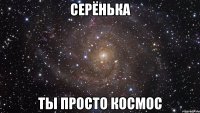 Серёнька Ты просто космос