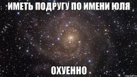 Иметь подругу по имени Юля Охуенно