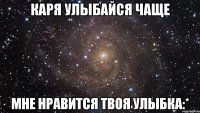 Каря улыбайся чаще мне нравится твоя улыбка:*