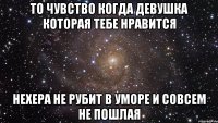 То чувство когда девушка которая тебе нравится нехера не рубит в уморе и совсем не пошлая