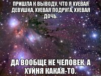 пришла к выводу, что я хуевая девушка, хуевая подруга, хуевая дочь. да вообще не человек, а хуйня какая-то.