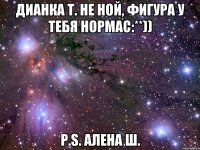 Дианка Т. Не ной, фигура у тебя нормас:**)) P.S. Алена Ш.