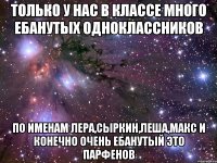 только у нас в классе много ебанутых одноклассников по именам Лера,Сыркин,Леша,Макс и конечно очень ебанутый это Парфенов