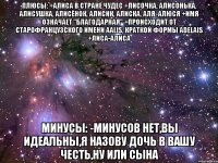 Плюсы: +Алиса в стране чудес +лисочка, Алисонька, Алисушка, Алисёнок, Алисик, Алиска, Аля, Алюся +Имя означает "благодарная" +Происходит от старофранцузского имени Aalis, краткой формы Adelais +Лиса-Алиса Минусы: -Минусов нет,вы идеальны,я назову дочь в вашу честь,ну или сына