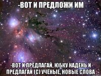 -Вот и предложи им -Вот и предлагай, юбку надень и предлагай (с) учёные, новые слова