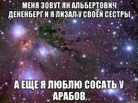 меня зовут ян альбертович дененберг и я лизал у своей сестры а еще я люблю сосать у арабов