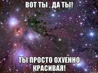 Вот ты , да ты! Ты просто охуенно красивая!