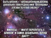 Быть Алёной + "-Алёна,Алёнушка,Алёнка. Довольно-таки редкое имя "Алёнушка? Эта как та,что в сказке?" Минусы - :"-могут перепутать с Алиной" и самое дебильное "Алёна даст!"