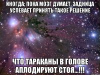 ИНОГДА; ПОКА МОЗГ ДУМАЕТ, ЗАДНИЦА УСПЕВАЕТ ПРИНЯТЬ ТАКОЕ РЕШЕНИЕ ЧТО ТАРАКАНЫ В ГОЛОВЕ АПЛОДИРУЮТ СТОЯ...!!!