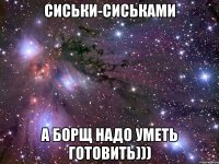 СИСЬКИ-СИСЬКАМИ А БОРЩ НАДО УМЕТЬ ГОТОВИТЬ)))