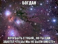 Богдан хочу быть с тобой... но ты сам захотел что бы мы не были вместе♥