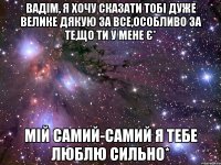 Вадім, я хочу сказати тобі дуже велике ДЯКУЮ за все,особливо за те,що ти у мене є* мій самий-самий я тебе люблю сильно*