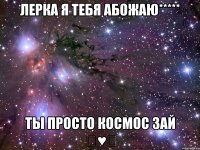 Лерка я тебя абожаю***** Ты просто космос зай ♡♥♡