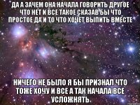 да а зачем она начала говорить другое что нет и все такое сказав бы что простое да и то что хочет выпить вместе ничего не было я бы признал что тоже хочу и все а так начала все усложнять