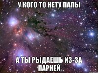 у кого то нету папы а ты рыдаешь из-за парней