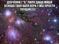 ДЕВЧЁНКИ 7 "Б" ЛИЛЯ ДАША МАША КСЮША ТАНЯ ВАЛЯ ВЕРА ? МЫ ПРОСТО ЛУЧШИЕ))))**** 