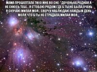 МАМА ПРОШЕПТАЛА ТИХО МНЕ ВО СНЕ: "ДОЧЕНЬКА,РОДНАЯ,Я НЕ СНЮСЬ ТЕБЕ... Я С ТОБОЮ РЯДОМ,ГДЕ Б ТЫ НЕ БЫЛА,ОЧЕНЬ Я СКУЧАЮ,МИЛАЯ МОЯ... СВЕРХУ НАБЛЮДАЮ,КАЖДЫЙ ДЕНЬ МОЛЯ,ЧТО Б ТЫ НЕ СТРАДАЛА,МИЛАЯ МОЯ... 