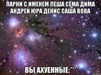 Парни с именем Леша Сёма Дима Андрей Юра Денис Саша Вова вы ахуенные:***