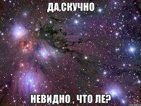 ДА,СКУЧНО НЕВИДНО , ЧТО ЛЕ?