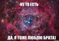 Ну то есть Да, я тоже люблю брата)