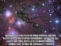  Желаю тебе счастья и на лице улыбку, желаю встретить свою вторую половинку, хочу чтоб ты был счастлив, пусть и не со мной. Любовь ломает нас, но мы же сильные с тобой.