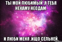 ты мой любимый .я тебя некаму неодам. и люби меня .ищо сельней.