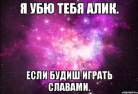 я убю тебя Алик. если будиш играть славами.