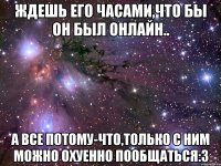 Ждешь его часами,что бы он был онлайн.. А все потому-что,только с ним можно охуенно пообщаться:3