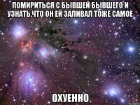 Помириться с бывшей бывшего и узнать,что он ей заливал тоже самое Охуенно