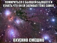 Помириться с бывшей бывшего и узнать,что он ей заливал тоже самое Охуенно смешно