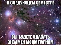 В СЛЕДУЮЩЕМ СЕМЕСТРЕ ВЫ БУДЕТЕ СДАВАТЬ ЭКЗАМЕН МОИМ ПАРНЯМ