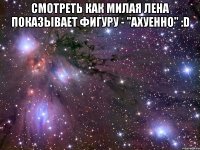 Смотреть как милая Лена показывает фигуру - "Ахуенно" :D 