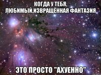 КОГДА У ТЕБЯ, ЛЮБИМЫЙ,извращённая фантазия ЭТО ПРОСТО "АХУЕННО"