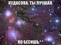 Кудасова, ты лучшая, Но бесишь^^