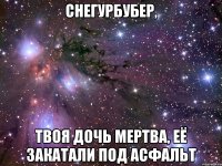 Снегурбубер, твоя дочь мертва, её закатали под асфальт