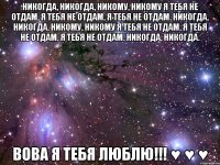 Никогда, никогда, никому, никому Я тебя не отдам, я тебя не отдам, я тебя не отдам. Никогда, никогда, никому, никому Я тебя не отдам, я тебя не отдам, я тебя не отдам. Никогда, никогда. Вова я тебя ЛЮБЛЮ!!! ♥ ♥ ♥