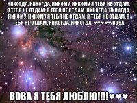 Никогда, никогда, никому, никому Я тебя не отдам, я тебя не отдам, я тебя не отдам. Никогда, никогда, никому, никому Я тебя не отдам, я тебя не отдам, я тебя не отдам. Никогда, никогда. ♥♥♥♥♥ Вова Вова я тебя ЛЮБЛЮ!!!!♥♥♥