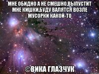 мне обидно а не смешно,выпустит мне кишки,буду валятся возле мусорки какой-то ©Вика Глазчук