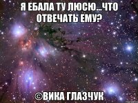 я ебала ту люсю...что отвечать ему? ©Вика Глазчук