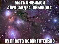 Быть любимой Александра Шибанова Ну просто восхитительно