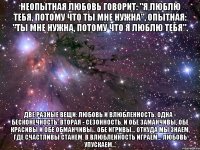 Неопытная любовь говорит: "Я люблю тебя, потому что ты мне нужна", опытная: "Ты мне нужна, потому что я люблю тебя". Две разные вещи: любовь и влюбленность. Одна - бесконечность, вторая - сезонность. И обе заманчивы, обе красивы и обе обманчивы... Обе игривы... Откуда мы знаем, где счастливы станем. В влюбленность играем... Любовь упускаем...