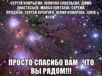 Сергей Коврыгин:*Юличка Савельева:*Дима Анастасьев:*Margo Furtseva:*Серёжа Прядков:*Сергей Кучугура:*Юлия Конарева:*Jorik Nyjin:* Просто спасибо вам , что вы рядом!!!