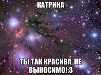 Катрина Ты так красива, не выносимо!:3