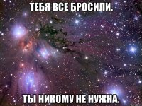 тебя все бросили. ты никому не нужна.