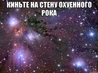 КИНЬТЕ НА СТЕНУ ОХУЕННОГО РОКА 