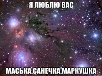 я люблю вас маська,санечка,маркушка