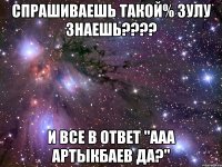 Спрашиваешь такой% Зулу знаешь???? и все в ответ "ааа Артыкбаев да?"