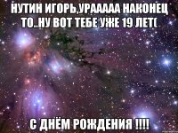 Нутин Игорь,урааааа наконец то..ну вот тебе уже 19 лет( С Днём Рождения !!!!