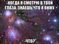 -когда я смотрю в твой глаза, знаешь что я вижу -что?