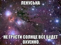 ЛЕНУСЬКА НЕ ГРУСТИ СОЛНЦЕ ВСЕ БУДЕТ ОХУЕННО